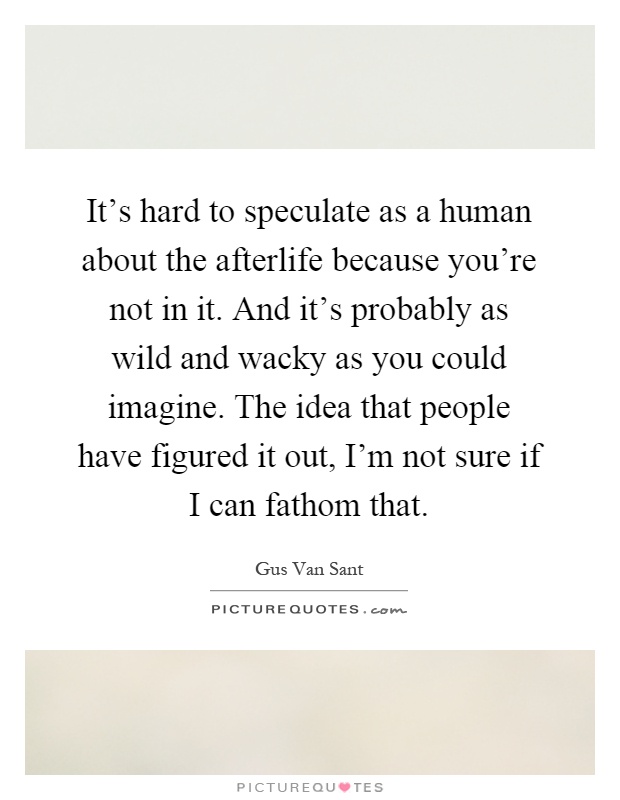It's hard to speculate as a human about the afterlife because you're not in it. And it's probably as wild and wacky as you could imagine. The idea that people have figured it out, I'm not sure if I can fathom that Picture Quote #1