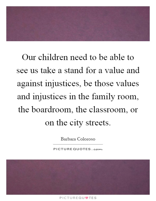 Our children need to be able to see us take a stand for a value and against injustices, be those values and injustices in the family room, the boardroom, the classroom, or on the city streets Picture Quote #1
