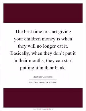 The best time to start giving your children money is when they will no longer eat it. Basically, when they don’t put it in their mouths, they can start putting it in their bank Picture Quote #1
