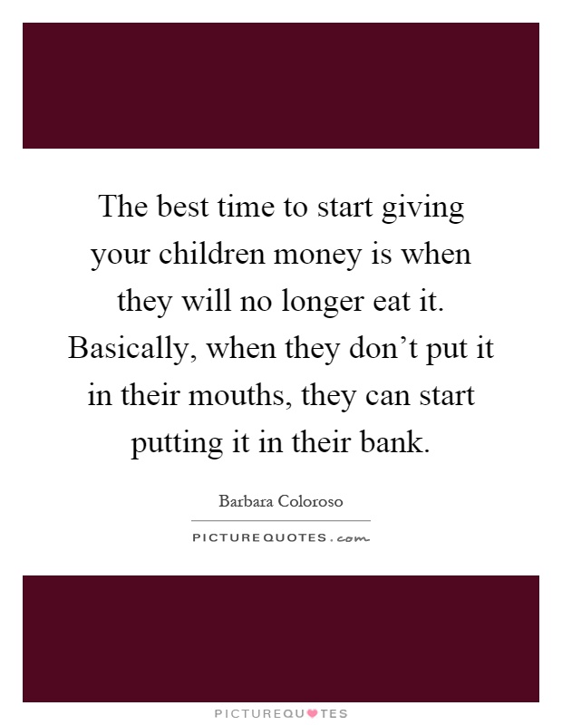 The best time to start giving your children money is when they will no longer eat it. Basically, when they don't put it in their mouths, they can start putting it in their bank Picture Quote #1