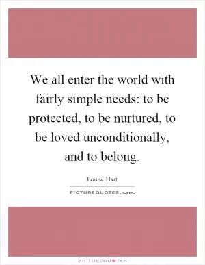 We all enter the world with fairly simple needs: to be protected, to be nurtured, to be loved unconditionally, and to belong Picture Quote #1