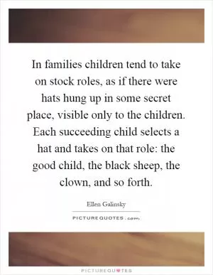 In families children tend to take on stock roles, as if there were hats hung up in some secret place, visible only to the children. Each succeeding child selects a hat and takes on that role: the good child, the black sheep, the clown, and so forth Picture Quote #1