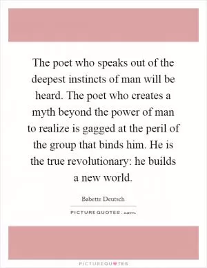 The poet who speaks out of the deepest instincts of man will be heard. The poet who creates a myth beyond the power of man to realize is gagged at the peril of the group that binds him. He is the true revolutionary: he builds a new world Picture Quote #1