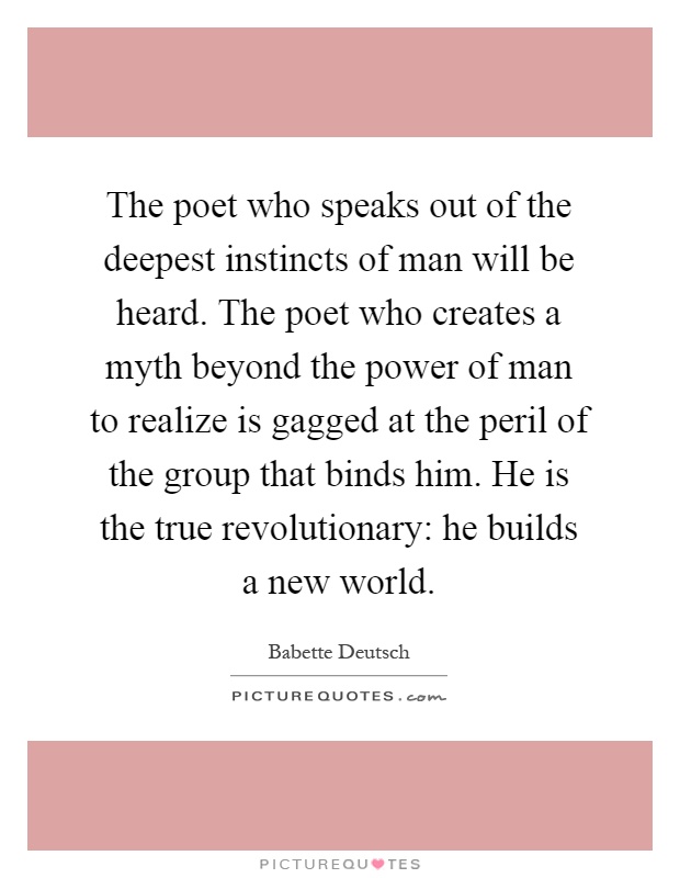 The poet who speaks out of the deepest instincts of man will be heard. The poet who creates a myth beyond the power of man to realize is gagged at the peril of the group that binds him. He is the true revolutionary: he builds a new world Picture Quote #1