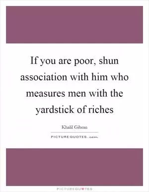 If you are poor, shun association with him who measures men with the yardstick of riches Picture Quote #1