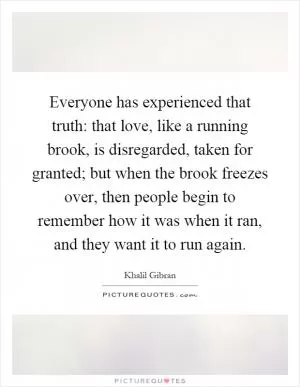 Everyone has experienced that truth: that love, like a running brook, is disregarded, taken for granted; but when the brook freezes over, then people begin to remember how it was when it ran, and they want it to run again Picture Quote #1