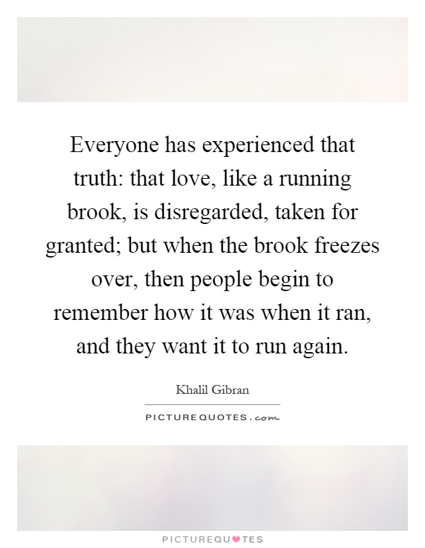 Everyone has experienced that truth: that love, like a running brook, is disregarded, taken for granted; but when the brook freezes over, then people begin to remember how it was when it ran, and they want it to run again Picture Quote #1