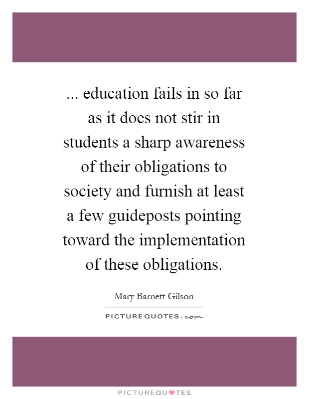 ... education fails in so far as it does not stir in students a sharp awareness of their obligations to society and furnish at least a few guideposts pointing toward the implementation of these obligations Picture Quote #1