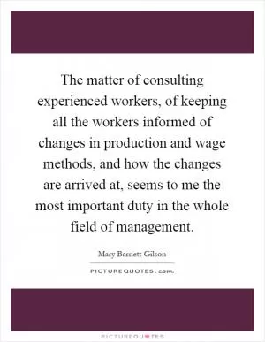 The matter of consulting experienced workers, of keeping all the workers informed of changes in production and wage methods, and how the changes are arrived at, seems to me the most important duty in the whole field of management Picture Quote #1