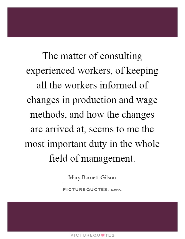 The matter of consulting experienced workers, of keeping all the workers informed of changes in production and wage methods, and how the changes are arrived at, seems to me the most important duty in the whole field of management Picture Quote #1