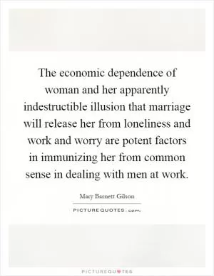 The economic dependence of woman and her apparently indestructible illusion that marriage will release her from loneliness and work and worry are potent factors in immunizing her from common sense in dealing with men at work Picture Quote #1