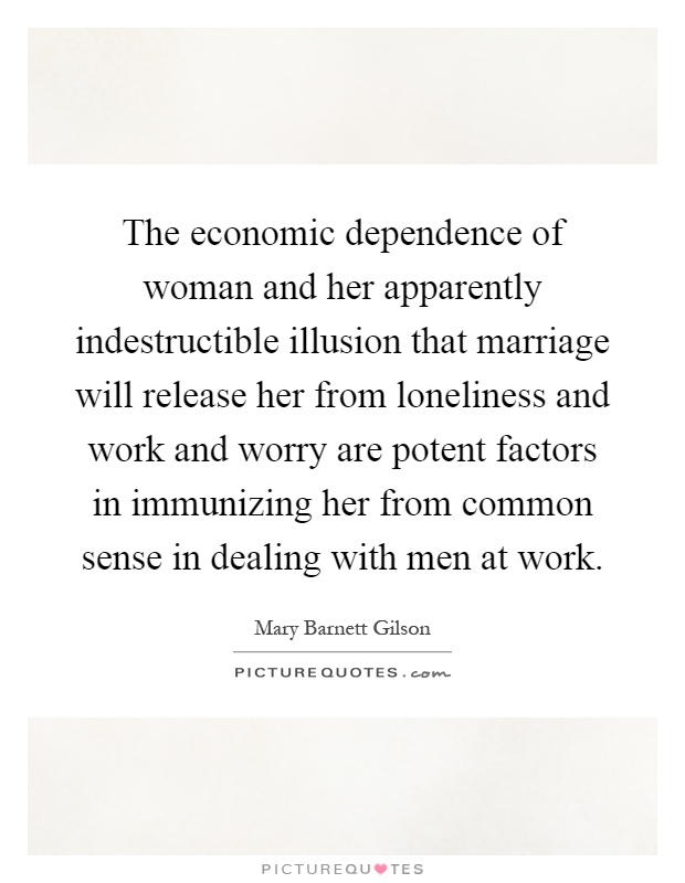 The economic dependence of woman and her apparently indestructible illusion that marriage will release her from loneliness and work and worry are potent factors in immunizing her from common sense in dealing with men at work Picture Quote #1