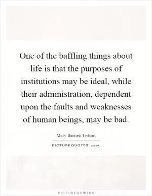 One of the baffling things about life is that the purposes of institutions may be ideal, while their administration, dependent upon the faults and weaknesses of human beings, may be bad Picture Quote #1