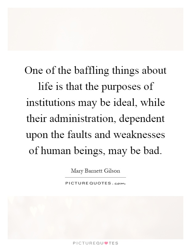 One of the baffling things about life is that the purposes of institutions may be ideal, while their administration, dependent upon the faults and weaknesses of human beings, may be bad Picture Quote #1