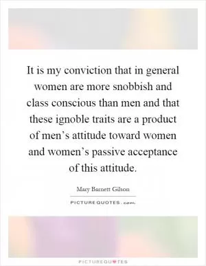 It is my conviction that in general women are more snobbish and class conscious than men and that these ignoble traits are a product of men’s attitude toward women and women’s passive acceptance of this attitude Picture Quote #1
