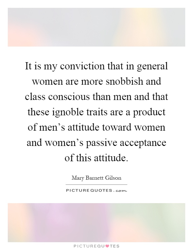 It is my conviction that in general women are more snobbish and class conscious than men and that these ignoble traits are a product of men's attitude toward women and women's passive acceptance of this attitude Picture Quote #1