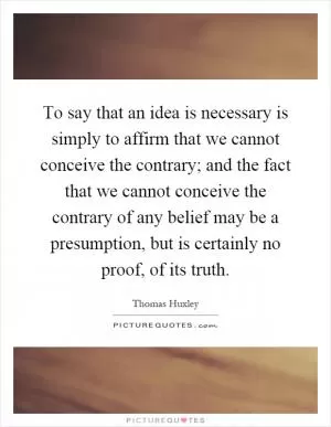 To say that an idea is necessary is simply to affirm that we cannot conceive the contrary; and the fact that we cannot conceive the contrary of any belief may be a presumption, but is certainly no proof, of its truth Picture Quote #1