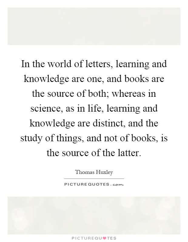 In the world of letters, learning and knowledge are one, and books are the source of both; whereas in science, as in life, learning and knowledge are distinct, and the study of things, and not of books, is the source of the latter Picture Quote #1