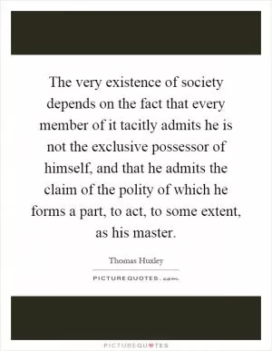 The very existence of society depends on the fact that every member of it tacitly admits he is not the exclusive possessor of himself, and that he admits the claim of the polity of which he forms a part, to act, to some extent, as his master Picture Quote #1
