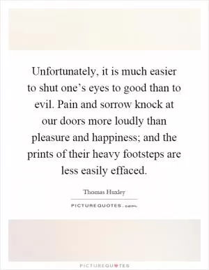 Unfortunately, it is much easier to shut one’s eyes to good than to evil. Pain and sorrow knock at our doors more loudly than pleasure and happiness; and the prints of their heavy footsteps are less easily effaced Picture Quote #1