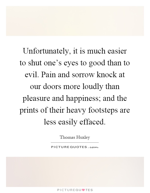 Unfortunately, it is much easier to shut one's eyes to good than to evil. Pain and sorrow knock at our doors more loudly than pleasure and happiness; and the prints of their heavy footsteps are less easily effaced Picture Quote #1