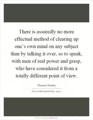 There is assuredly no more effectual method of clearing up one’s own mind on any subject than by talking it over, so to speak, with men of real power and grasp, who have considered it from a totally different point of view Picture Quote #1
