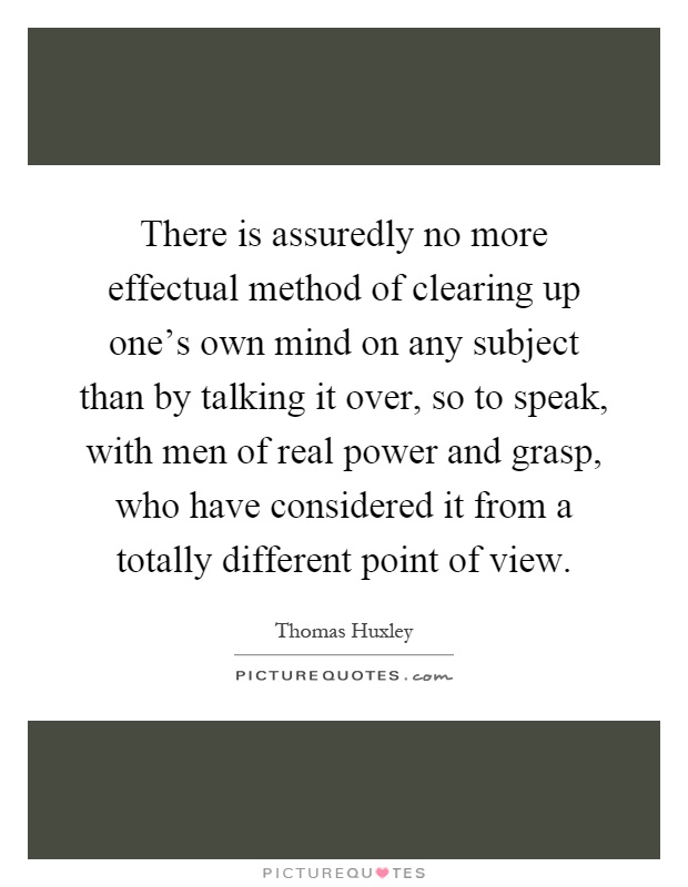 There is assuredly no more effectual method of clearing up one's own mind on any subject than by talking it over, so to speak, with men of real power and grasp, who have considered it from a totally different point of view Picture Quote #1