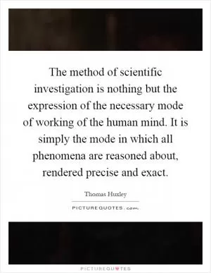 The method of scientific investigation is nothing but the expression of the necessary mode of working of the human mind. It is simply the mode in which all phenomena are reasoned about, rendered precise and exact Picture Quote #1