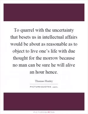 To quarrel with the uncertainty that besets us in intellectual affairs would be about as reasonable as to object to live one’s life with due thought for the morrow because no man can be sure he will alive an hour hence Picture Quote #1