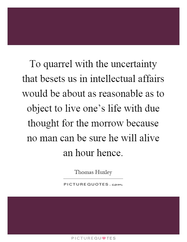 To quarrel with the uncertainty that besets us in intellectual affairs would be about as reasonable as to object to live one's life with due thought for the morrow because no man can be sure he will alive an hour hence Picture Quote #1