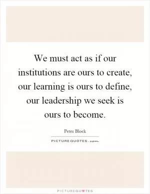 We must act as if our institutions are ours to create, our learning is ours to define, our leadership we seek is ours to become Picture Quote #1