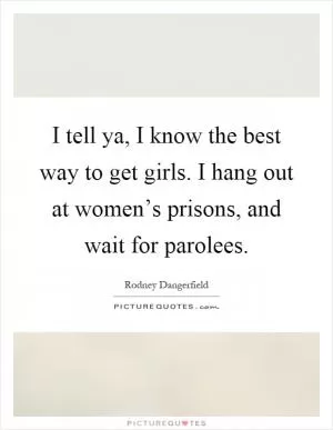 I tell ya, I know the best way to get girls. I hang out at women’s prisons, and wait for parolees Picture Quote #1