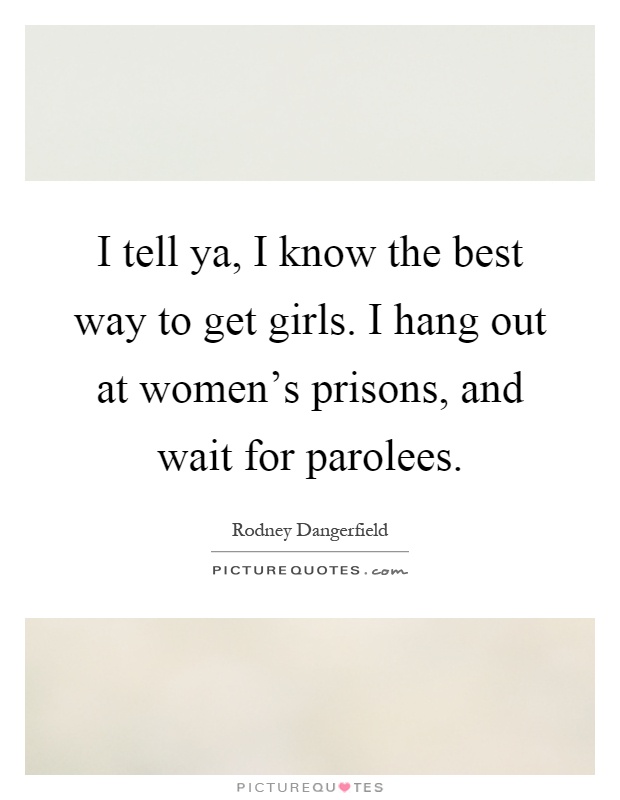 I tell ya, I know the best way to get girls. I hang out at women's prisons, and wait for parolees Picture Quote #1