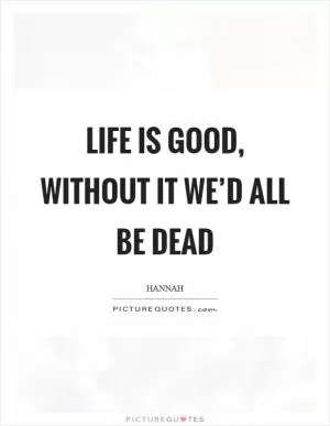 Life is good, without it we’d all be dead Picture Quote #1