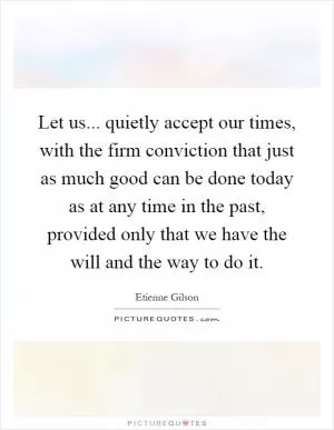 Let us... quietly accept our times, with the firm conviction that just as much good can be done today as at any time in the past, provided only that we have the will and the way to do it Picture Quote #1