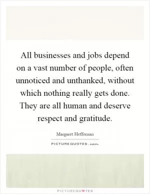 All businesses and jobs depend on a vast number of people, often unnoticed and unthanked, without which nothing really gets done. They are all human and deserve respect and gratitude Picture Quote #1
