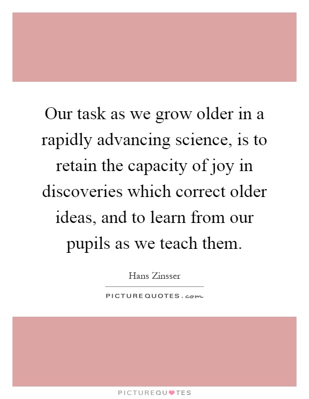 Our task as we grow older in a rapidly advancing science, is to retain the capacity of joy in discoveries which correct older ideas, and to learn from our pupils as we teach them Picture Quote #1