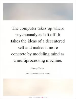 The computer takes up where psychoanalysis left off. It takes the ideas of a decentered self and makes it more concrete by modeling mind as a multiprocessing machine Picture Quote #1