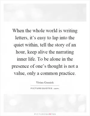 When the whole world is writing letters, it’s easy to lap into the quiet within, tell the story of an hour, keep alive the narrating inner life. To be alone in the presence of one’s thought is not a value, only a common practice Picture Quote #1