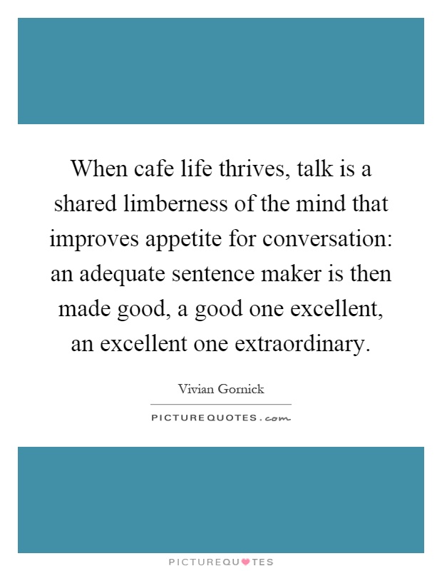 When cafe life thrives, talk is a shared limberness of the mind that improves appetite for conversation: an adequate sentence maker is then made good, a good one excellent, an excellent one extraordinary Picture Quote #1