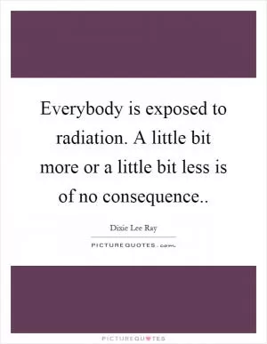 Everybody is exposed to radiation. A little bit more or a little bit less is of no consequence Picture Quote #1