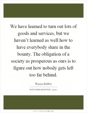 We have learned to turn out lots of goods and services, but we haven’t learned as well how to have everybody share in the bounty. The obligation of a society as prosperous as ours is to figure out how nobody gets left too far behind Picture Quote #1