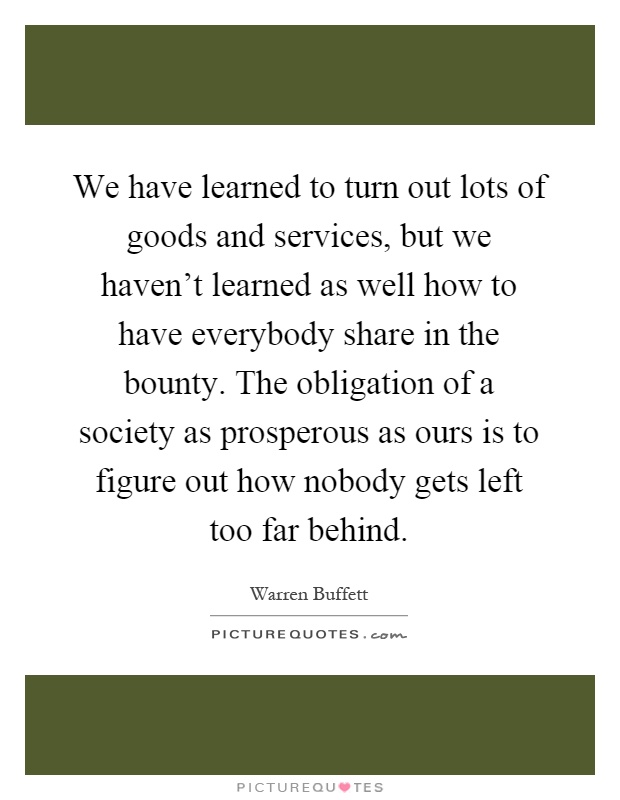 We have learned to turn out lots of goods and services, but we haven't learned as well how to have everybody share in the bounty. The obligation of a society as prosperous as ours is to figure out how nobody gets left too far behind Picture Quote #1