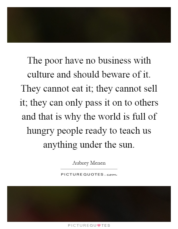 The poor have no business with culture and should beware of it. They cannot eat it; they cannot sell it; they can only pass it on to others and that is why the world is full of hungry people ready to teach us anything under the sun Picture Quote #1