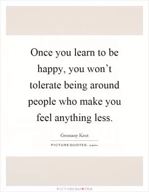 Once you learn to be happy, you won’t tolerate being around people who make you feel anything less Picture Quote #1