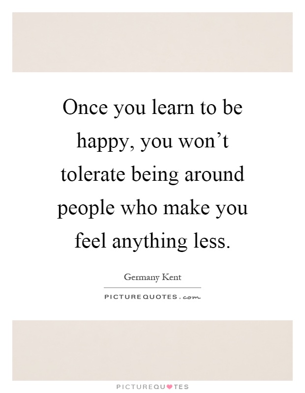 Once you learn to be happy, you won't tolerate being around people who make you feel anything less Picture Quote #1