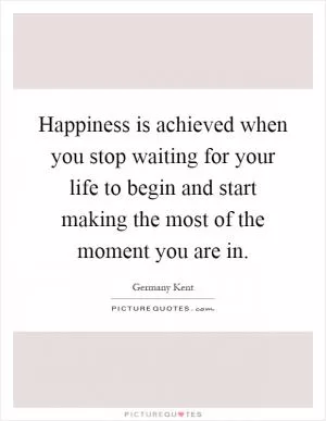 Happiness is achieved when you stop waiting for your life to begin and start making the most of the moment you are in Picture Quote #1