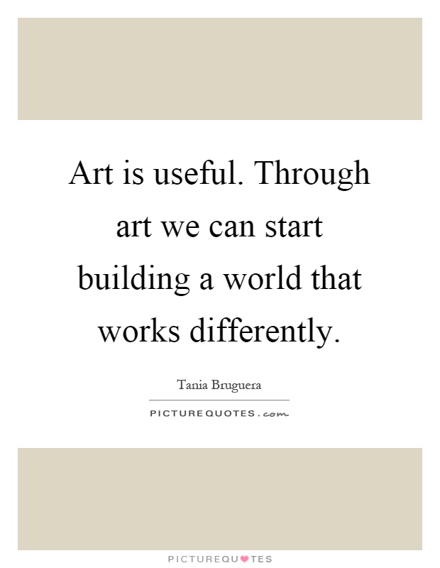 Art is useful. Through art we can start building a world that works differently Picture Quote #1