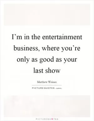 I’m in the entertainment business, where you’re only as good as your last show Picture Quote #1