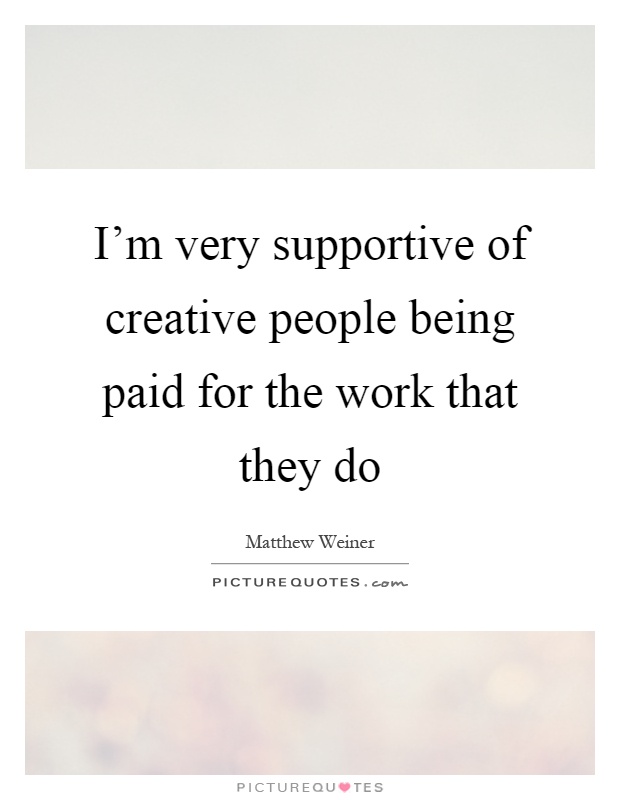 I'm very supportive of creative people being paid for the work that they do Picture Quote #1